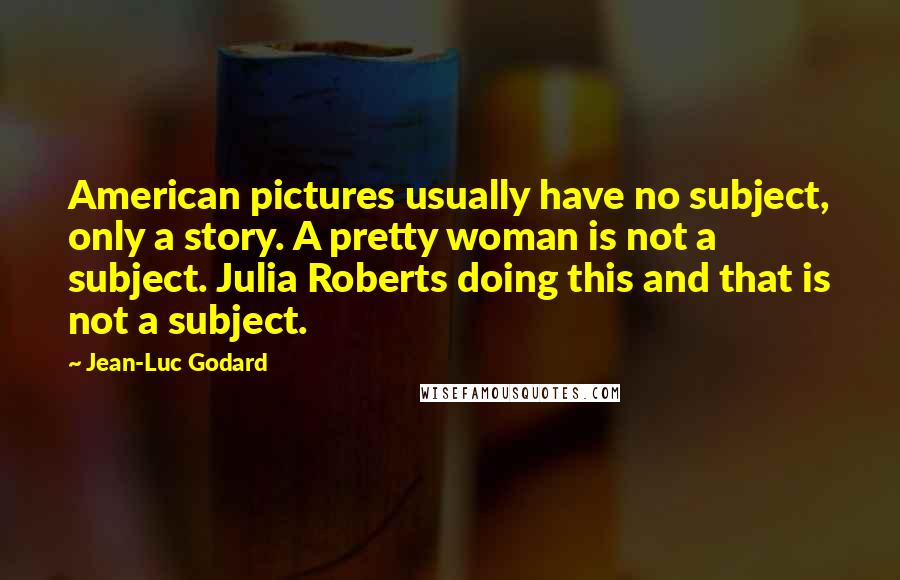 Jean-Luc Godard Quotes: American pictures usually have no subject, only a story. A pretty woman is not a subject. Julia Roberts doing this and that is not a subject.