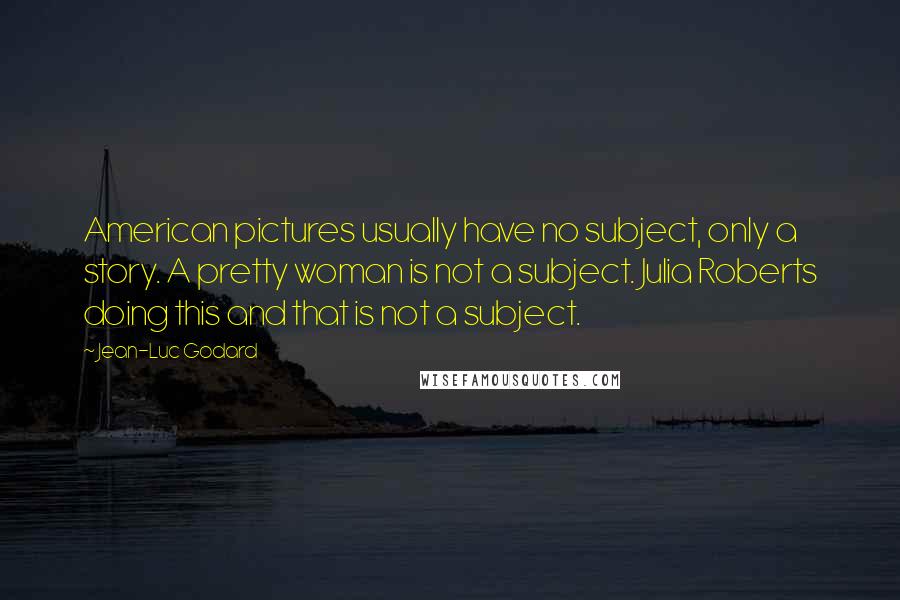 Jean-Luc Godard Quotes: American pictures usually have no subject, only a story. A pretty woman is not a subject. Julia Roberts doing this and that is not a subject.