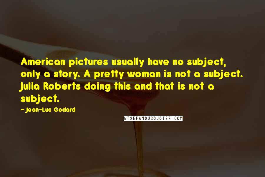 Jean-Luc Godard Quotes: American pictures usually have no subject, only a story. A pretty woman is not a subject. Julia Roberts doing this and that is not a subject.