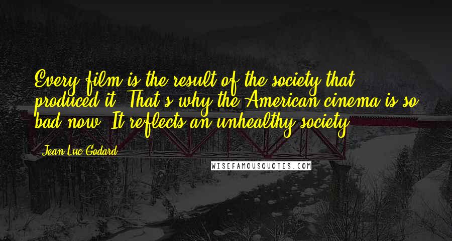 Jean-Luc Godard Quotes: Every film is the result of the society that produced it. That's why the American cinema is so bad now. It reflects an unhealthy society.