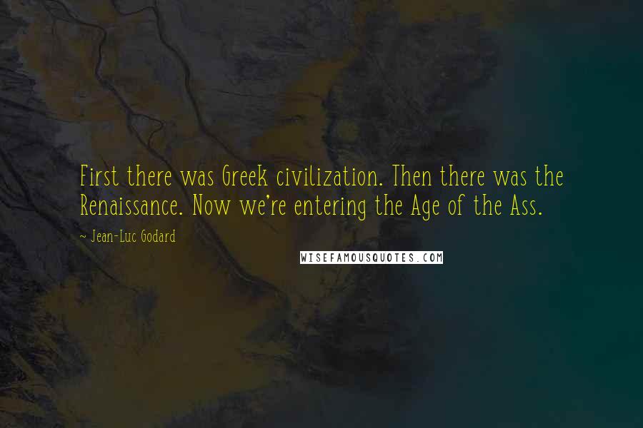 Jean-Luc Godard Quotes: First there was Greek civilization. Then there was the Renaissance. Now we're entering the Age of the Ass.