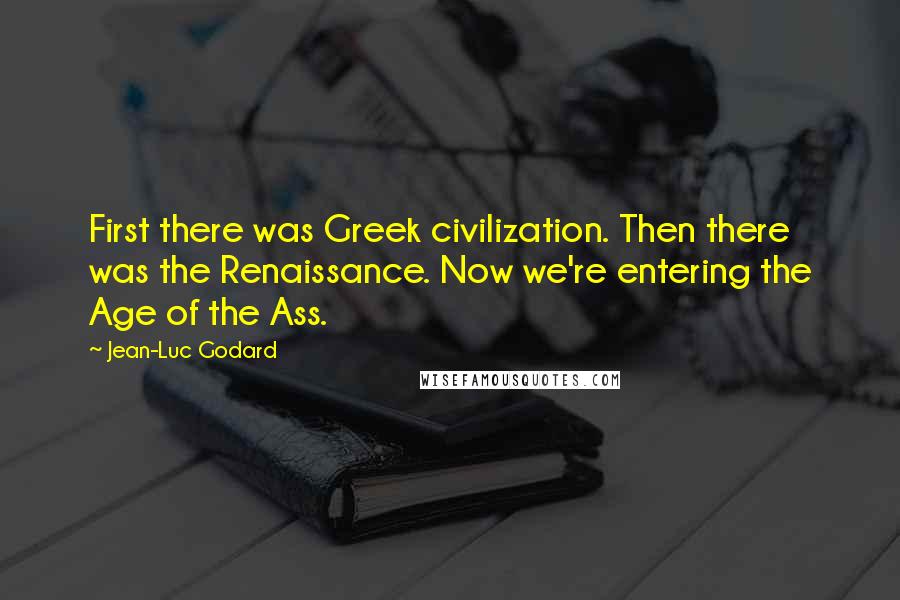 Jean-Luc Godard Quotes: First there was Greek civilization. Then there was the Renaissance. Now we're entering the Age of the Ass.