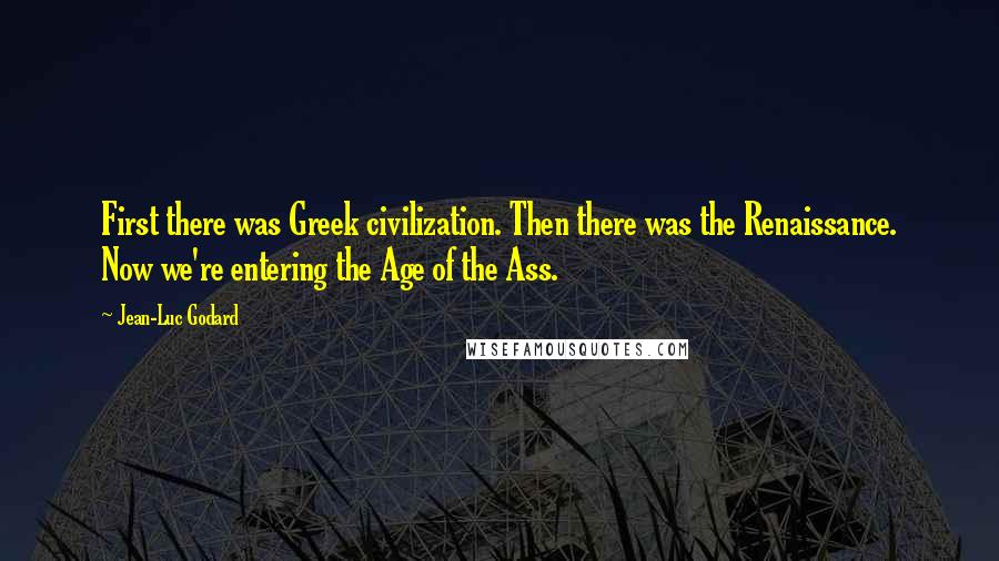 Jean-Luc Godard Quotes: First there was Greek civilization. Then there was the Renaissance. Now we're entering the Age of the Ass.