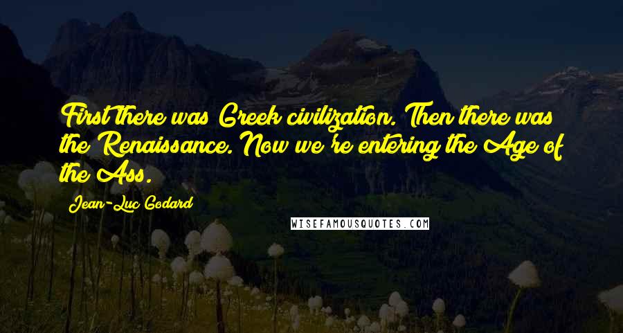 Jean-Luc Godard Quotes: First there was Greek civilization. Then there was the Renaissance. Now we're entering the Age of the Ass.