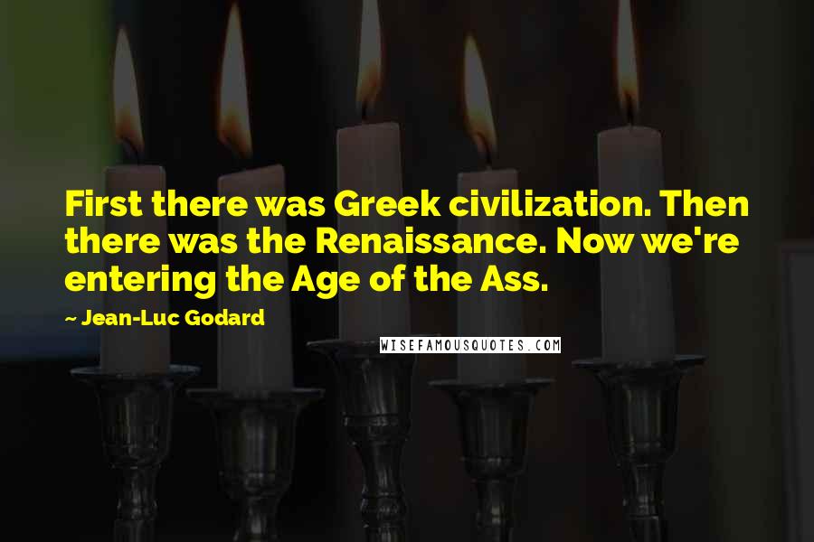 Jean-Luc Godard Quotes: First there was Greek civilization. Then there was the Renaissance. Now we're entering the Age of the Ass.