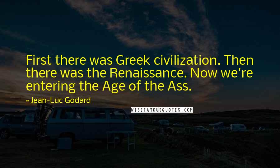 Jean-Luc Godard Quotes: First there was Greek civilization. Then there was the Renaissance. Now we're entering the Age of the Ass.