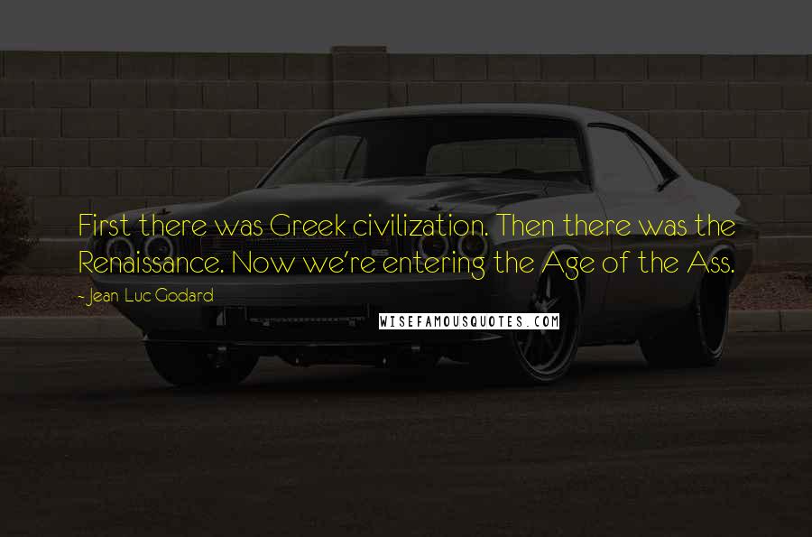 Jean-Luc Godard Quotes: First there was Greek civilization. Then there was the Renaissance. Now we're entering the Age of the Ass.