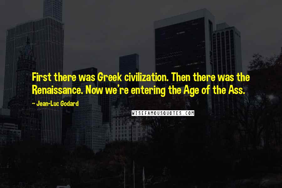 Jean-Luc Godard Quotes: First there was Greek civilization. Then there was the Renaissance. Now we're entering the Age of the Ass.