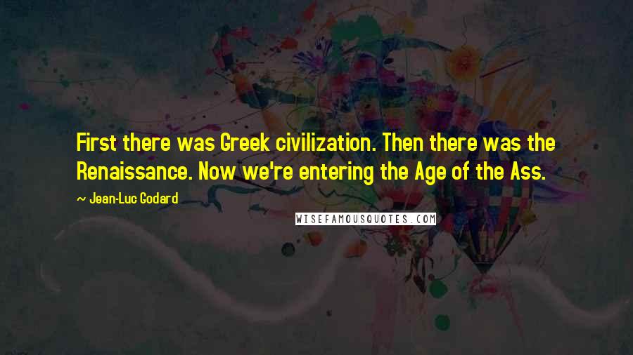 Jean-Luc Godard Quotes: First there was Greek civilization. Then there was the Renaissance. Now we're entering the Age of the Ass.