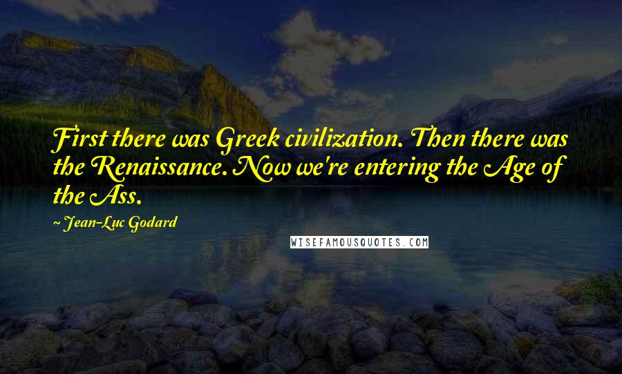 Jean-Luc Godard Quotes: First there was Greek civilization. Then there was the Renaissance. Now we're entering the Age of the Ass.