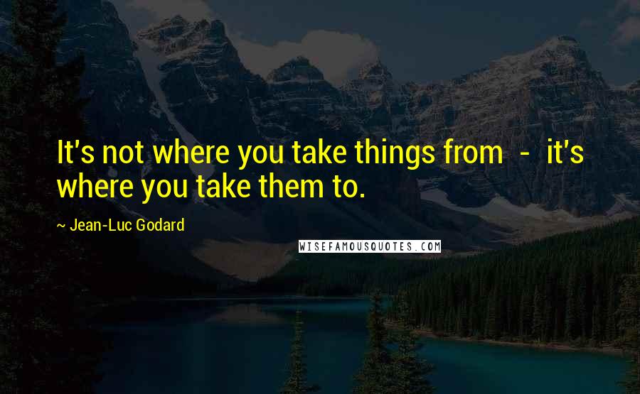 Jean-Luc Godard Quotes: It's not where you take things from - it's where you take them to.