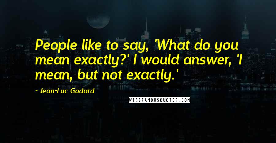 Jean-Luc Godard Quotes: People like to say, 'What do you mean exactly?' I would answer, 'I mean, but not exactly.'