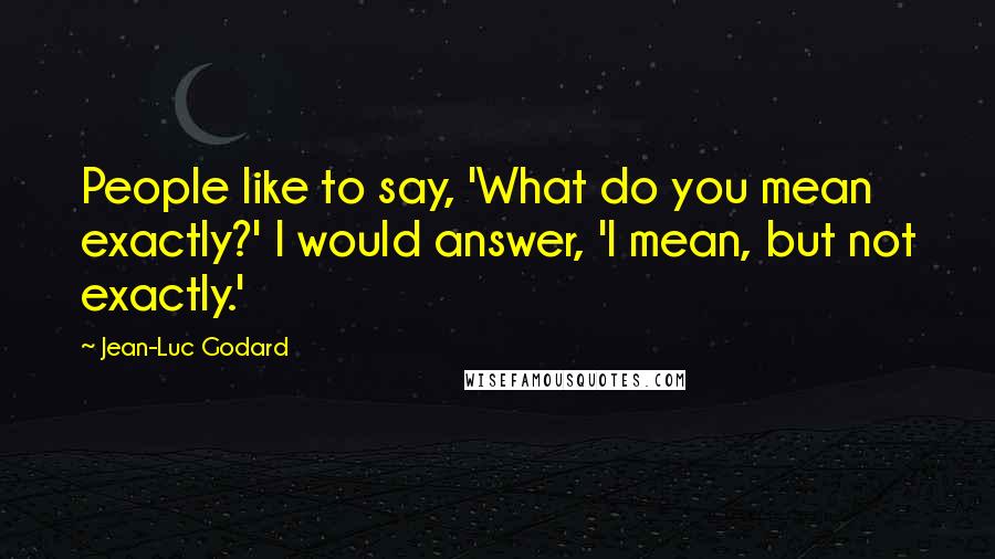 Jean-Luc Godard Quotes: People like to say, 'What do you mean exactly?' I would answer, 'I mean, but not exactly.'