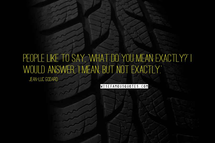 Jean-Luc Godard Quotes: People like to say, 'What do you mean exactly?' I would answer, 'I mean, but not exactly.'