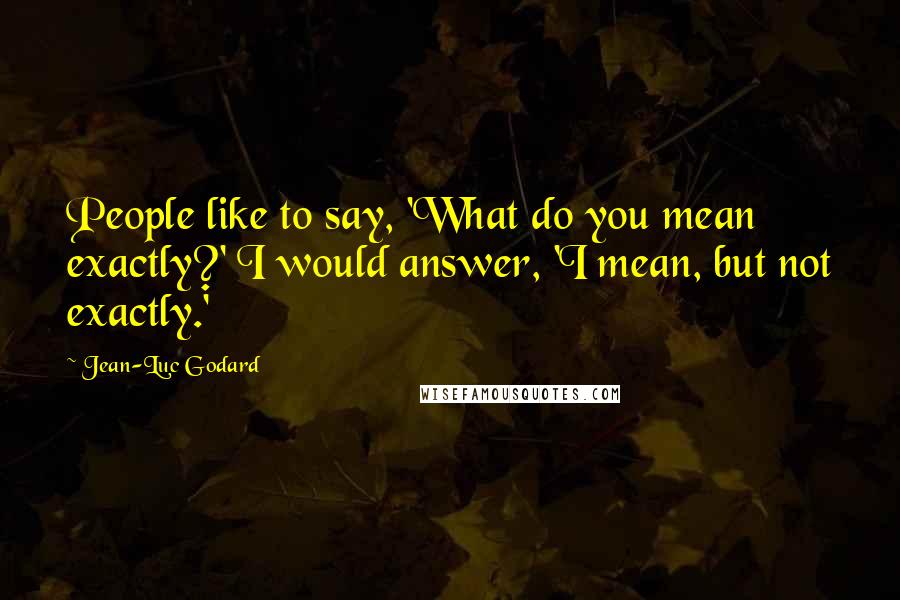 Jean-Luc Godard Quotes: People like to say, 'What do you mean exactly?' I would answer, 'I mean, but not exactly.'