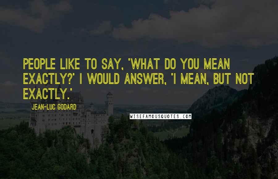 Jean-Luc Godard Quotes: People like to say, 'What do you mean exactly?' I would answer, 'I mean, but not exactly.'