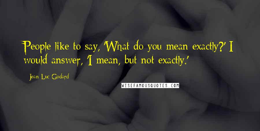 Jean-Luc Godard Quotes: People like to say, 'What do you mean exactly?' I would answer, 'I mean, but not exactly.'