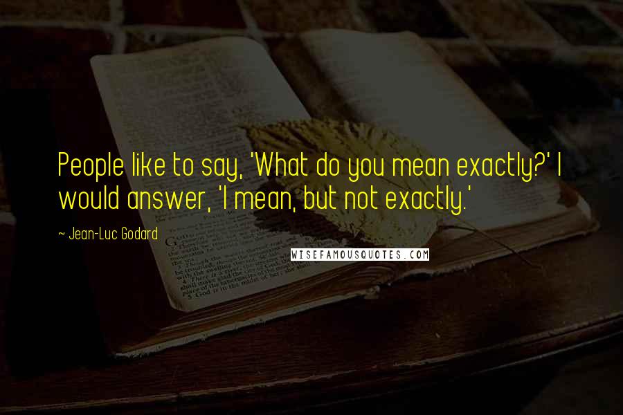 Jean-Luc Godard Quotes: People like to say, 'What do you mean exactly?' I would answer, 'I mean, but not exactly.'