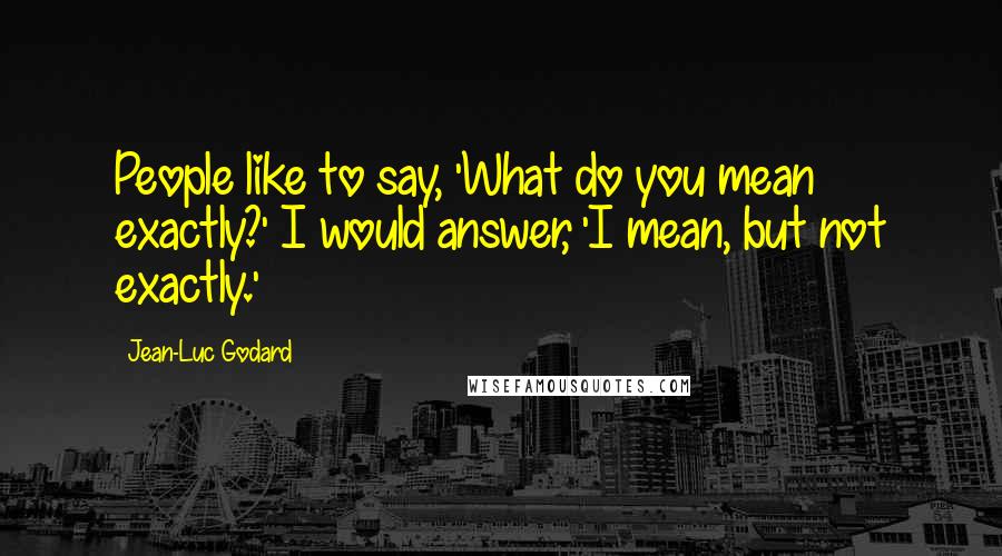 Jean-Luc Godard Quotes: People like to say, 'What do you mean exactly?' I would answer, 'I mean, but not exactly.'