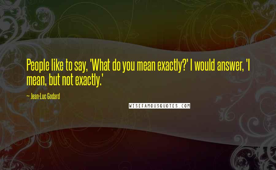 Jean-Luc Godard Quotes: People like to say, 'What do you mean exactly?' I would answer, 'I mean, but not exactly.'