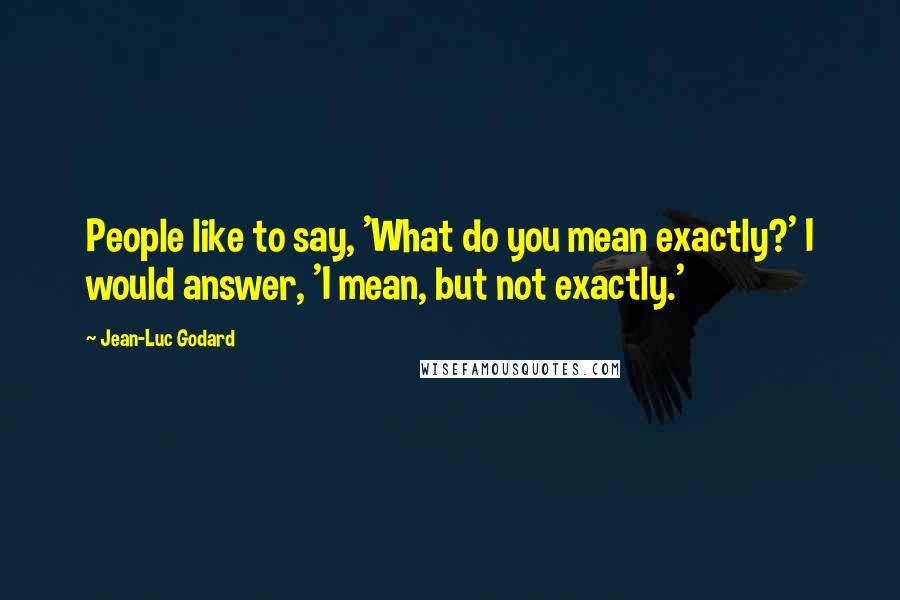 Jean-Luc Godard Quotes: People like to say, 'What do you mean exactly?' I would answer, 'I mean, but not exactly.'