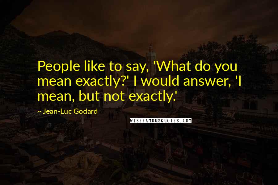 Jean-Luc Godard Quotes: People like to say, 'What do you mean exactly?' I would answer, 'I mean, but not exactly.'