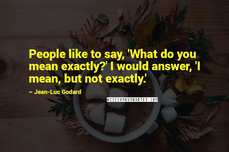 Jean-Luc Godard Quotes: People like to say, 'What do you mean exactly?' I would answer, 'I mean, but not exactly.'