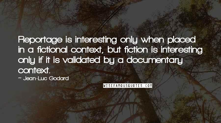 Jean-Luc Godard Quotes: Reportage is interesting only when placed in a fictional context, but fiction is interesting only if it is validated by a documentary context.