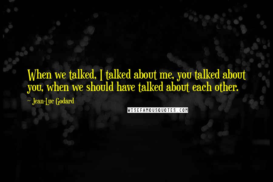 Jean-Luc Godard Quotes: When we talked, I talked about me, you talked about you, when we should have talked about each other.