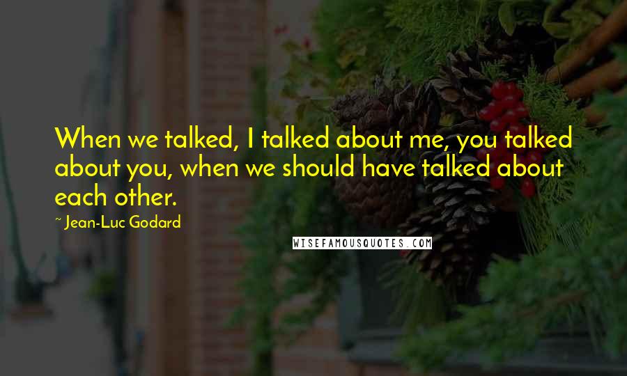 Jean-Luc Godard Quotes: When we talked, I talked about me, you talked about you, when we should have talked about each other.