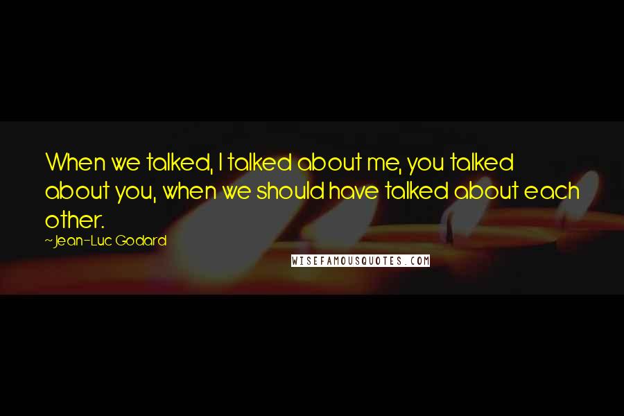 Jean-Luc Godard Quotes: When we talked, I talked about me, you talked about you, when we should have talked about each other.