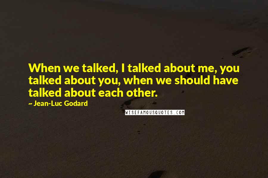 Jean-Luc Godard Quotes: When we talked, I talked about me, you talked about you, when we should have talked about each other.