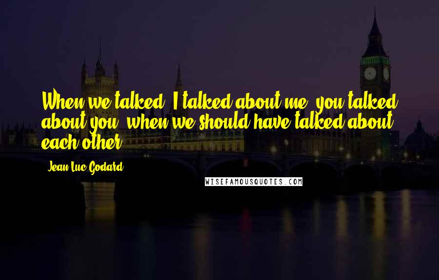 Jean-Luc Godard Quotes: When we talked, I talked about me, you talked about you, when we should have talked about each other.