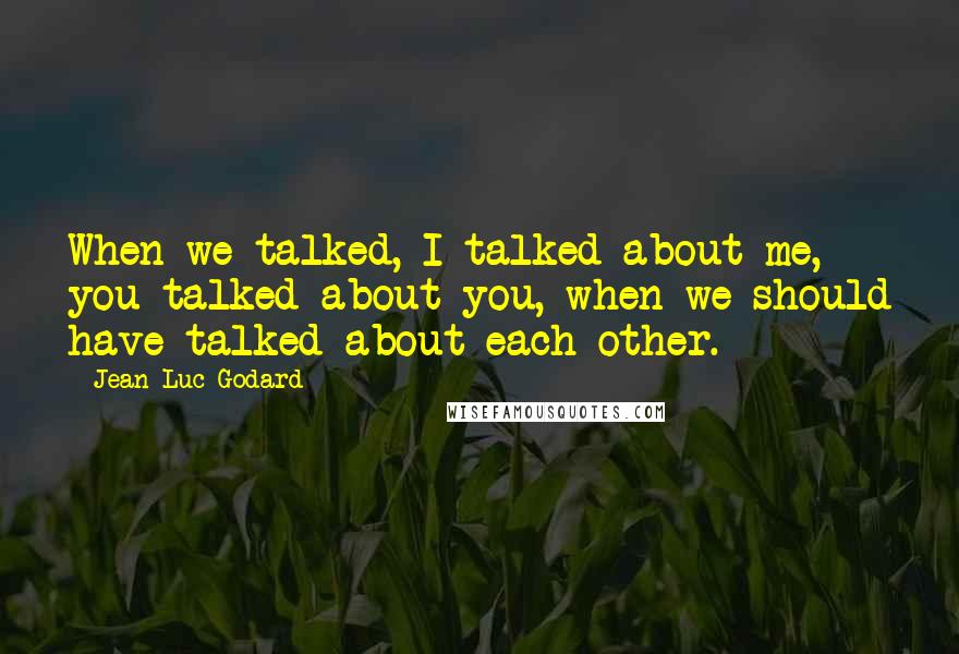 Jean-Luc Godard Quotes: When we talked, I talked about me, you talked about you, when we should have talked about each other.