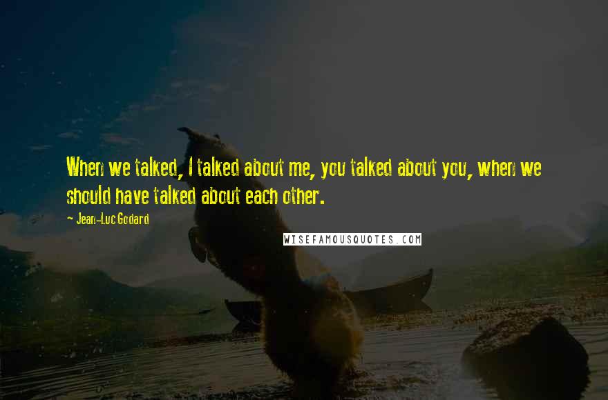 Jean-Luc Godard Quotes: When we talked, I talked about me, you talked about you, when we should have talked about each other.