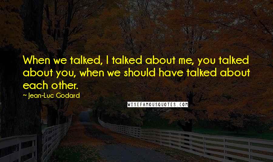 Jean-Luc Godard Quotes: When we talked, I talked about me, you talked about you, when we should have talked about each other.
