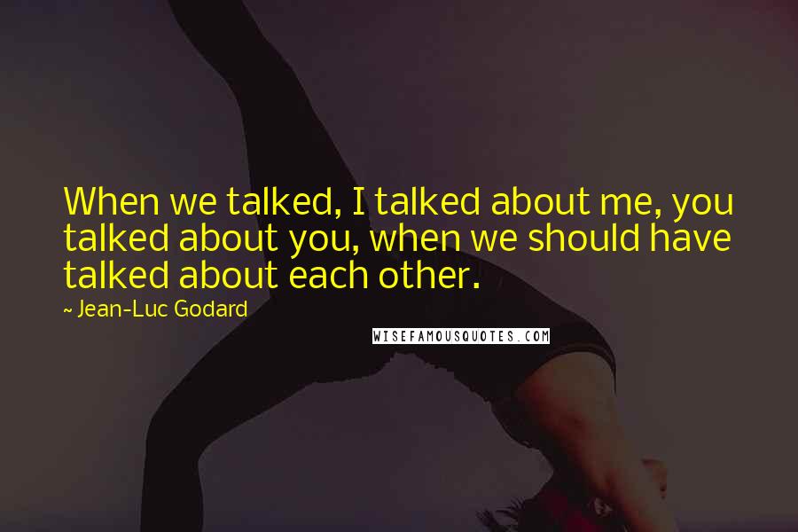 Jean-Luc Godard Quotes: When we talked, I talked about me, you talked about you, when we should have talked about each other.