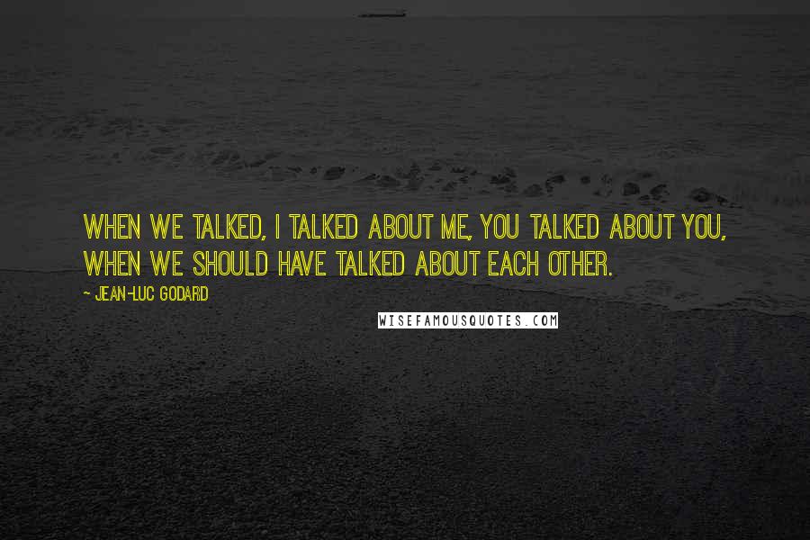 Jean-Luc Godard Quotes: When we talked, I talked about me, you talked about you, when we should have talked about each other.