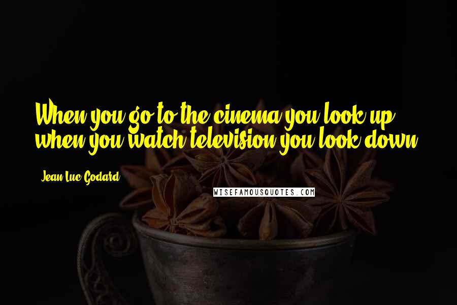 Jean-Luc Godard Quotes: When you go to the cinema you look up, when you watch television you look down.