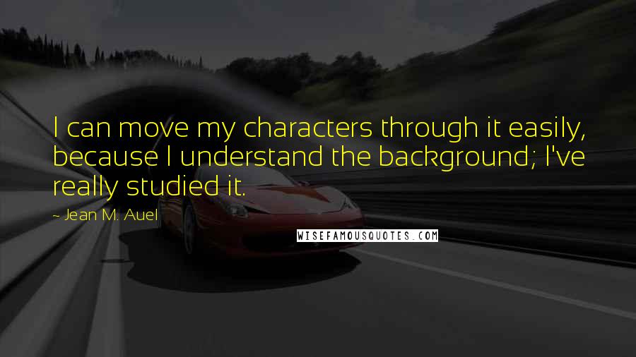 Jean M. Auel Quotes: I can move my characters through it easily, because I understand the background; I've really studied it.