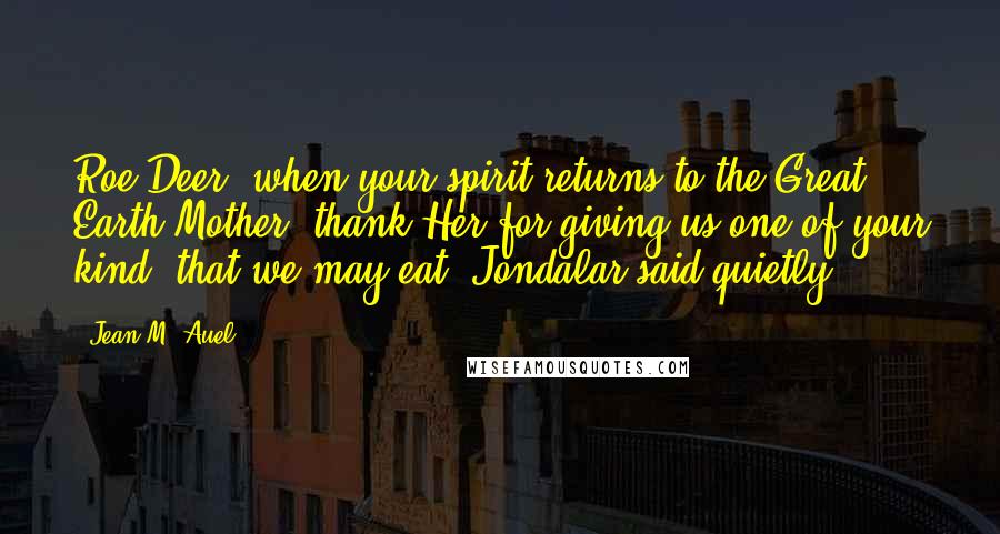 Jean M. Auel Quotes: Roe Deer, when your spirit returns to the Great Earth Mother, thank Her for giving us one of your kind, that we may eat, Jondalar said quietly.