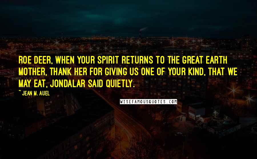 Jean M. Auel Quotes: Roe Deer, when your spirit returns to the Great Earth Mother, thank Her for giving us one of your kind, that we may eat, Jondalar said quietly.