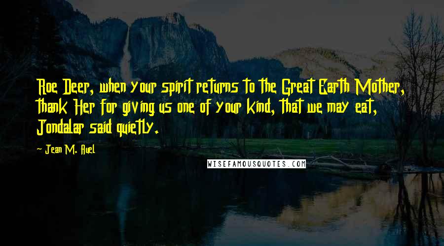 Jean M. Auel Quotes: Roe Deer, when your spirit returns to the Great Earth Mother, thank Her for giving us one of your kind, that we may eat, Jondalar said quietly.