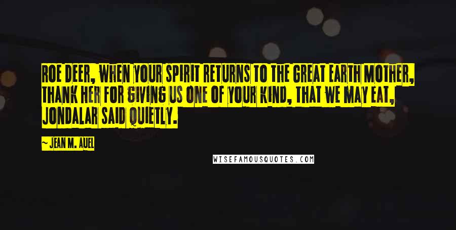 Jean M. Auel Quotes: Roe Deer, when your spirit returns to the Great Earth Mother, thank Her for giving us one of your kind, that we may eat, Jondalar said quietly.