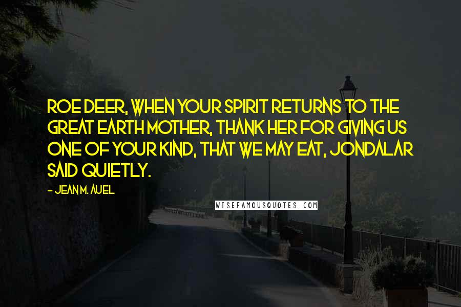 Jean M. Auel Quotes: Roe Deer, when your spirit returns to the Great Earth Mother, thank Her for giving us one of your kind, that we may eat, Jondalar said quietly.