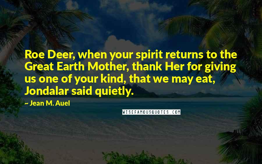 Jean M. Auel Quotes: Roe Deer, when your spirit returns to the Great Earth Mother, thank Her for giving us one of your kind, that we may eat, Jondalar said quietly.