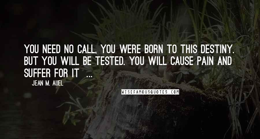 Jean M. Auel Quotes: You need no call, you were born to this destiny. But you will be tested. You will cause pain and suffer for it ...