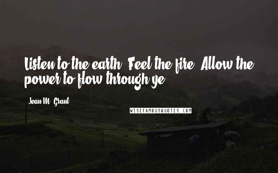 Jean M. Grant Quotes: Listen to the earth, Feel the fire. Allow the power to flow through ye.