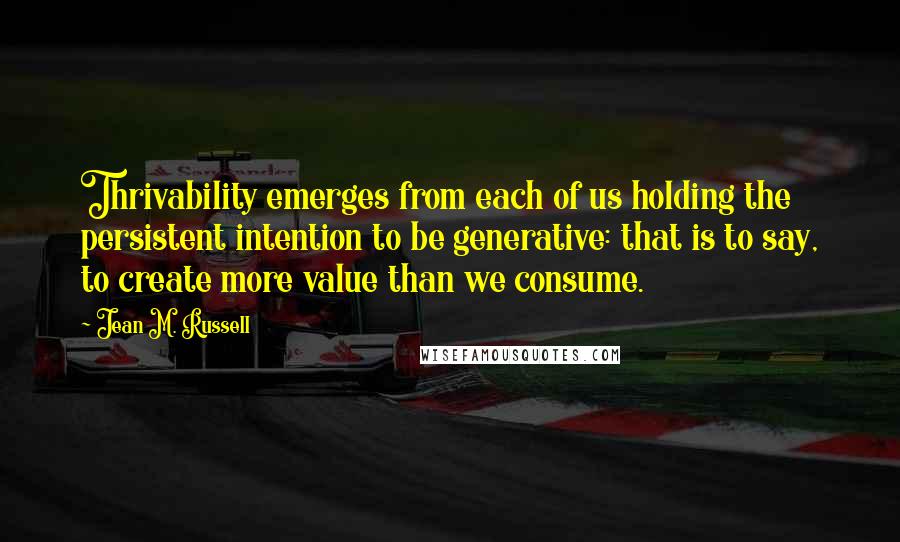 Jean M. Russell Quotes: Thrivability emerges from each of us holding the persistent intention to be generative: that is to say, to create more value than we consume.