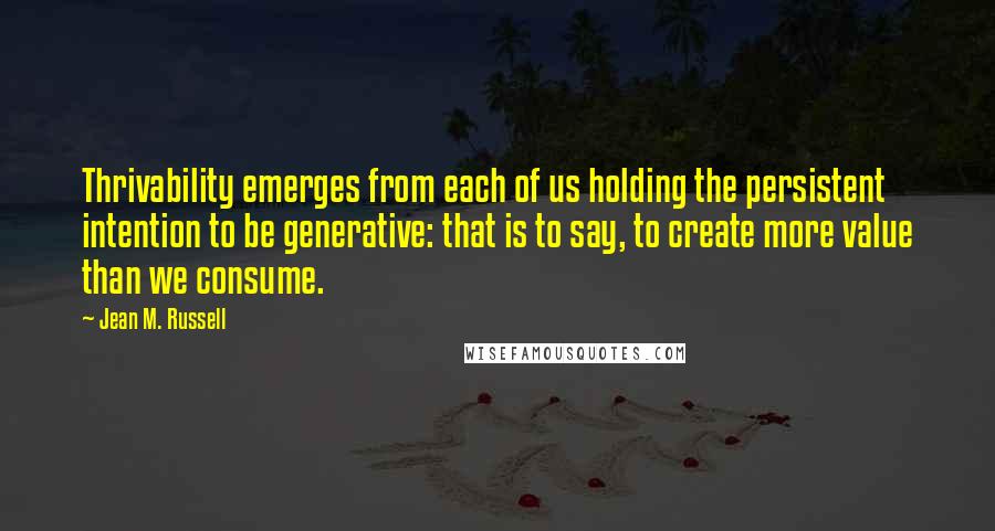 Jean M. Russell Quotes: Thrivability emerges from each of us holding the persistent intention to be generative: that is to say, to create more value than we consume.